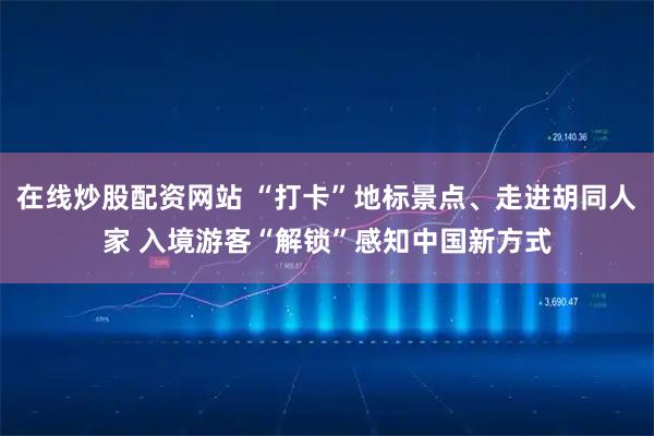 在线炒股配资网站 “打卡”地标景点、走进胡同人家 入境游客“解锁”感知中国新方式