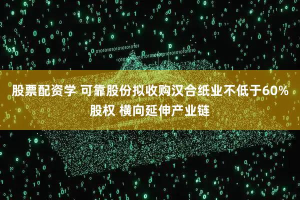 股票配资学 可靠股份拟收购汉合纸业不低于60%股权 横向延伸产业链