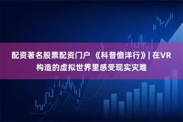 配资著名股票配资门户 《科普儋洋行》| 在VR构造的虚拟世界里感受现实灾难