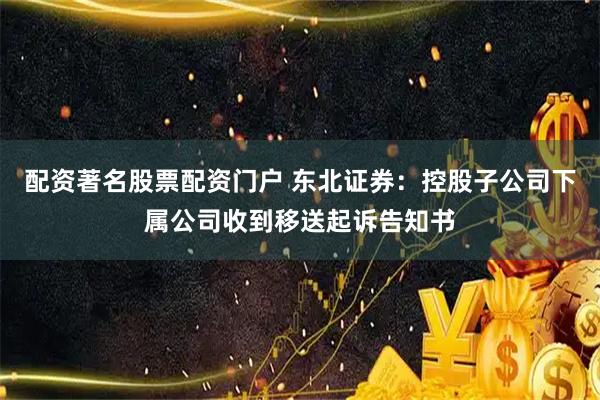 配资著名股票配资门户 东北证券：控股子公司下属公司收到移送起诉告知书
