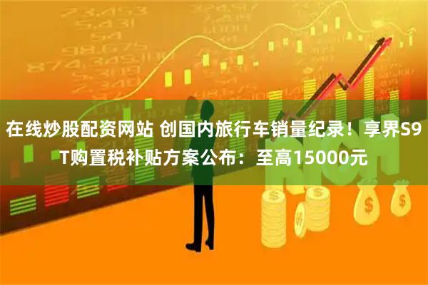 在线炒股配资网站 创国内旅行车销量纪录！享界S9T购置税补贴方案公布：至高15000元