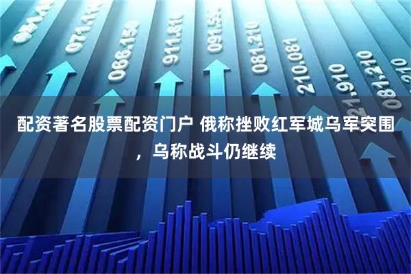 配资著名股票配资门户 俄称挫败红军城乌军突围，乌称战斗仍继续
