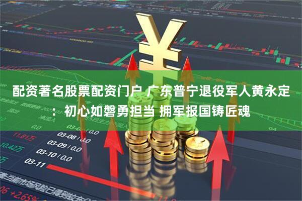 配资著名股票配资门户 广东普宁退役军人黄永定：初心如磐勇担当 拥军报国铸匠魂