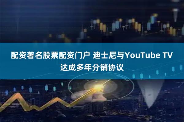 配资著名股票配资门户 迪士尼与YouTube TV达成多年分销协议