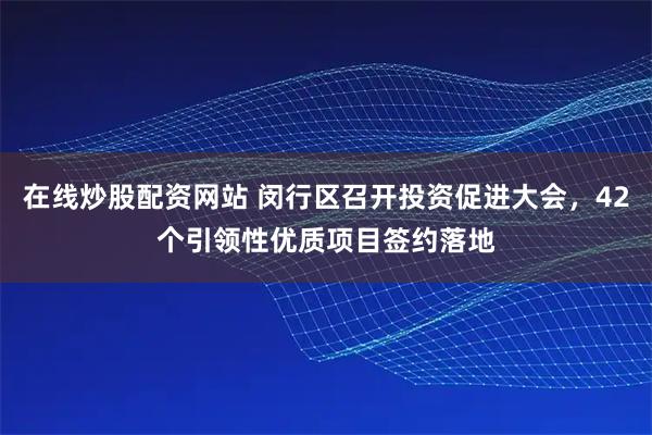 在线炒股配资网站 闵行区召开投资促进大会，42个引领性优质项目签约落地