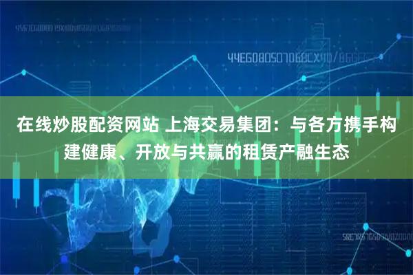 在线炒股配资网站 上海交易集团：与各方携手构建健康、开放与共赢的租赁产融生态