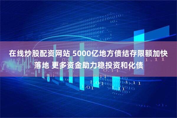 在线炒股配资网站 5000亿地方债结存限额加快落地 更多资金助力稳投资和化债