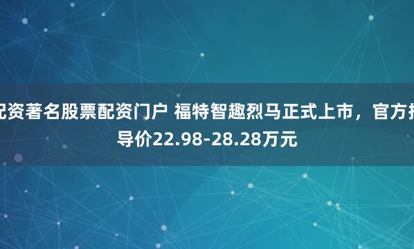 配资著名股票配资门户 福特智趣烈马正式上市，官方指导价22.98-28.28万元