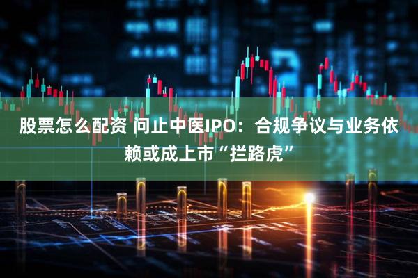股票怎么配资 问止中医IPO：合规争议与业务依赖或成上市“拦路虎”