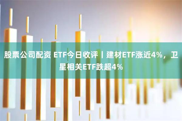 股票公司配资 ETF今日收评丨建材ETF涨近4%，卫星相关ETF跌超4%