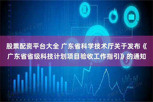 股票配资平台大全 广东省科学技术厅关于发布《广东省省级科技计划项目验收工作指引》的通知