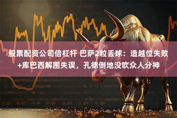股票配资公司倍杠杆 巴萨2粒丢球：造越位失败+库巴西解围失误，孔德倒地没吹众人分神