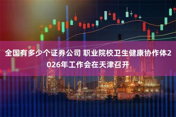全国有多少个证券公司 职业院校卫生健康协作体2026年工作会在天津召开