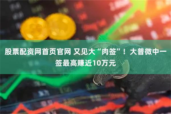 股票配资网首页官网 又见大“肉签”！大普微中一签最高赚近10万元