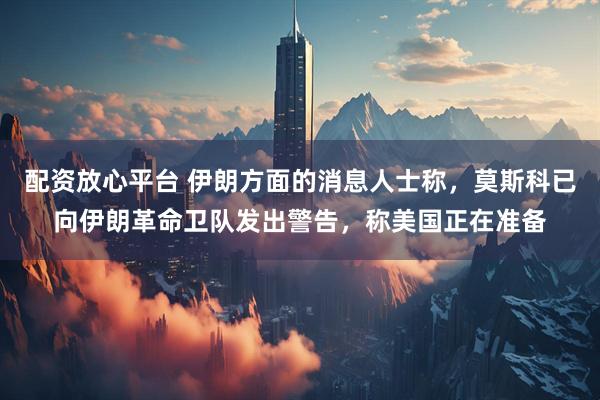 配资放心平台 伊朗方面的消息人士称，莫斯科已向伊朗革命卫队发出警告，称美国正在准备