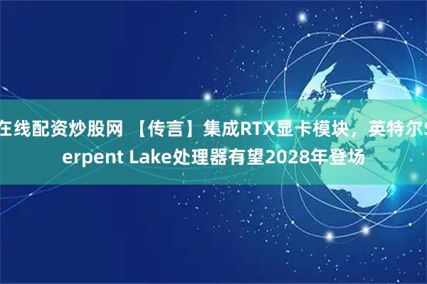 在线配资炒股网 【传言】集成RTX显卡模块，英特尔Serpent Lake处理器有望2028年登场